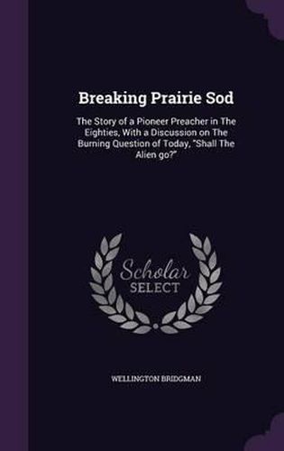 Cover image for Breaking Prairie Sod: The Story of a Pioneer Preacher in the Eighties, with a Discussion on the Burning Question of Today, Shall the Alien Go?