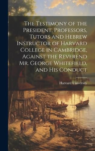 Cover image for The Testimony of the President, Professors, Tutors and Hebrew Instructor of Harvard College in Cambridge, Against the Reverend Mr. George Whitefield, and his Conduct