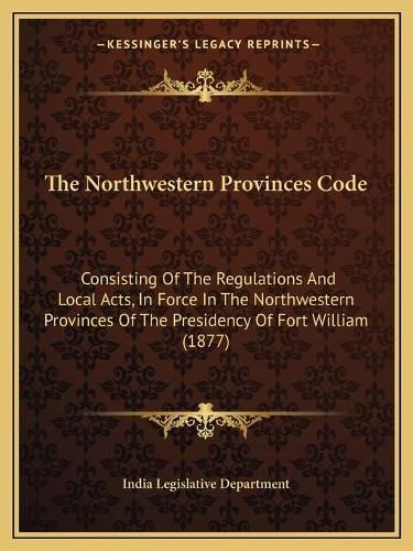 Cover image for The Northwestern Provinces Code: Consisting of the Regulations and Local Acts, in Force in the Northwestern Provinces of the Presidency of Fort William (1877)