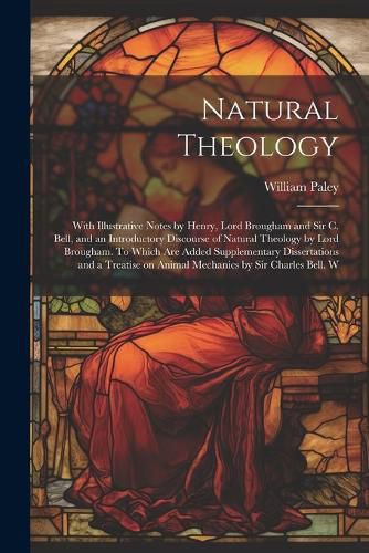 Cover image for Natural Theology; With Illustrative Notes by Henry, Lord Brougham and Sir C. Bell, and an Introductory Discourse of Natural Theology by Lord Brougham. To Which are Added Supplementary Dissertations and a Treatise on Animal Mechanics by Sir Charles Bell. W