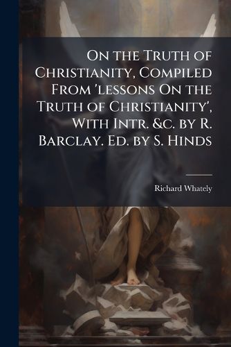 Cover image for On the Truth of Christianity, Compiled from 'Lessons on the Truth of Christianity', with Intr. &C. by R. Barclay. Ed. by S. Hinds