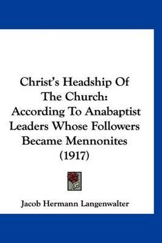 Cover image for Christ's Headship of the Church: According to Anabaptist Leaders Whose Followers Became Mennonites (1917)