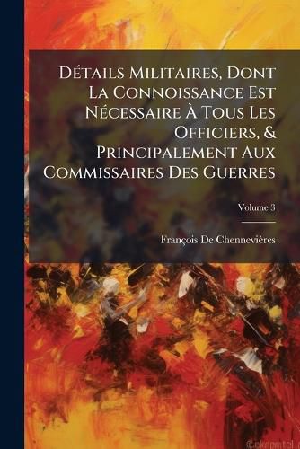Cover image for Dtails Militaires, Dont La Connoissance Est Ncessaire Tous Les Officiers, & Principalement Aux Commissaires Des Guerres, Volume 3