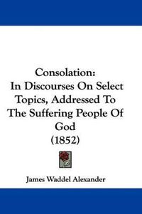 Cover image for Consolation: In Discourses On Select Topics, Addressed To The Suffering People Of God (1852)