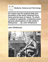 Cover image for An Inquiry Into the Original State and Formation of the Earth; Deduced from Facts and the Laws of Nature. to Which Is Added an Appendix, Containing Some General Observations on the Strata in Derbyshire. ... by John Whitehurst.
