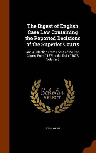 Cover image for The Digest of English Case Law Containing the Reported Decisions of the Superior Courts: And a Selection from Those of the Irish Courts [From 1557] to the End of 1897, Volume 8