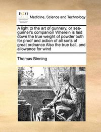 Cover image for A Light to the Art of Gunnery, or Sea-Gunner's Companion Wherein Is Laid Down the True Weight of Powder Both for Proof and Action of All Sorts of Great Ordnance Also the True Ball, and Allowance for Wind