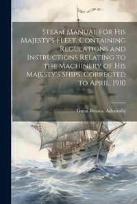 Cover image for Steam Manual for His Majesty's Fleet, Containing Regulations and Instructions Relating to the Machinery of His Majesty's Ships. Corrected to April, 1910