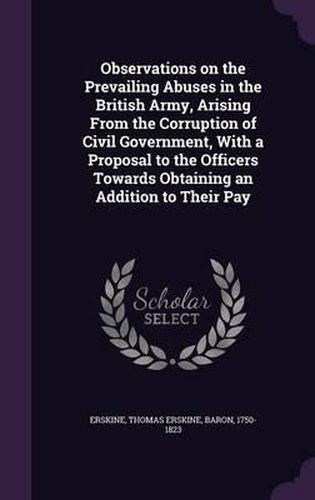 Cover image for Observations on the Prevailing Abuses in the British Army, Arising from the Corruption of Civil Government, with a Proposal to the Officers Towards Obtaining an Addition to Their Pay