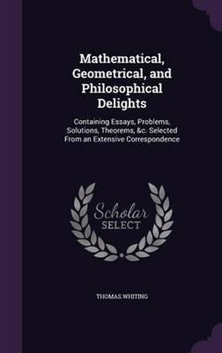 Mathematical, Geometrical, and Philosophical Delights: Containing Essays, Problems, Solutions, Theorems, &C. Selected from an Extensive Correspondence