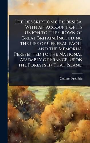 Cover image for The Description of Corsica, With an Account of its Union to the Crown of Great Britain. Including the Life of General Paoli, and the Memorial Peresented to the National Assembly of France, Upon the Forests in That Island
