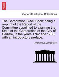 Cover image for The Corporation Black Book; Being a Re-Print of the Report of the Committee Appointed to Examine the State of the Corporation of the City of Carlisle, in the Years 1762 and 1765, with an Introductory Preface.