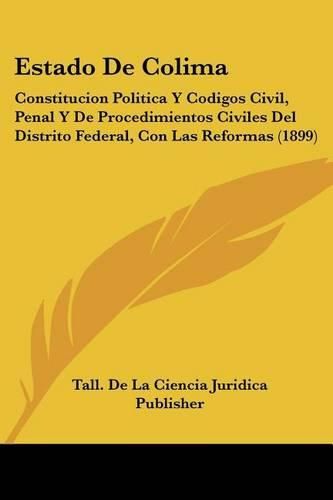 Cover image for Estado de Colima: Constitucion Politica y Codigos Civil, Penal y de Procedimientos Civiles del Distrito Federal, Con Las Reformas (1899)