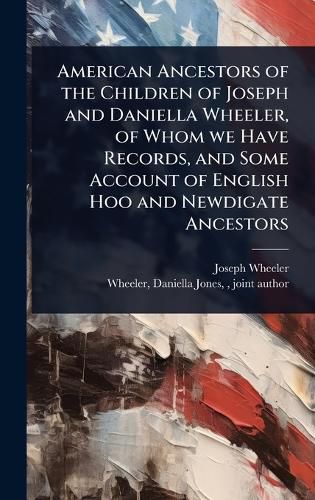 Cover image for American Ancestors of the Children of Joseph and Daniella Wheeler, of Whom we Have Records, and Some Account of English Hoo and Newdigate Ancestors
