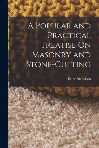 A Popular and Practical Treatise On Masonry and Stone-Cutting