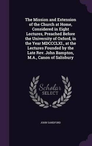 The Mission and Extension of the Church at Home, Considered in Eight Lectures, Preached Before the University of Oxford, in the Year MDCCCLXI., at the Lectures Founded by the Late REV. John Bampton, M.A., Canon of Salisbury