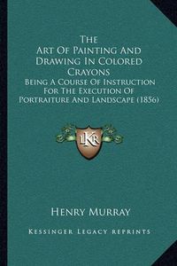 Cover image for The Art of Painting and Drawing in Colored Crayons: Being a Course of Instruction for the Execution of Portraiture and Landscape (1856)