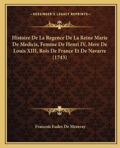 Histoire de La Regence de La Reine Marie de Medicis, Femme de Henri IV, Mere de Louis XIII, Rois de France Et de Navarre (1743)