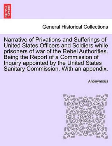 Cover image for Narrative of Privations and Sufferings of United States Officers and Soldiers While Prisoners of War of the Rebel Authorities. Being the Report of a Commission of Inquiry Appointed by the United States Sanitary Commission. with an Appendix.