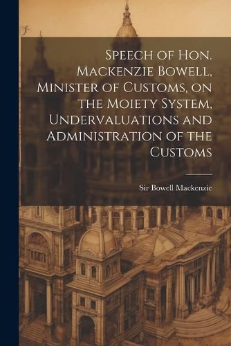 Cover image for Speech of Hon. Mackenzie Bowell, Minister of Customs, on the Moiety System, Undervaluations and Administration of the Customs