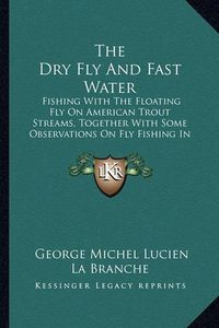 Cover image for The Dry Fly and Fast Water: Fishing with the Floating Fly on American Trout Streams, Together with Some Observations on Fly Fishing in General (1914)