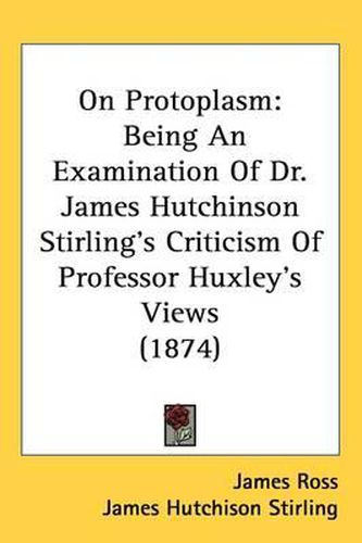 Cover image for On Protoplasm: Being An Examination Of Dr. James Hutchinson Stirling's Criticism Of Professor Huxley's Views (1874)