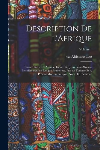 Cover image for Description de l'Afrique; tierce partie du monde, escrite par Jean Leon African. Premierement en langue Arabesque, puis en Toscane et a present mise en Francois. Nouv. ed. annotee; Volume 1