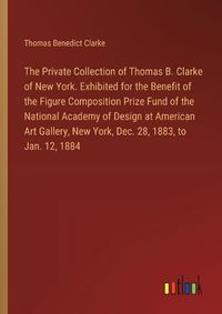 Cover image for The Private Collection of Thomas B. Clarke of New York. Exhibited for the Benefit of the Figure Composition Prize Fund of the National Academy of Design at American Art Gallery, New York, Dec. 28, 1883, to Jan. 12, 1884