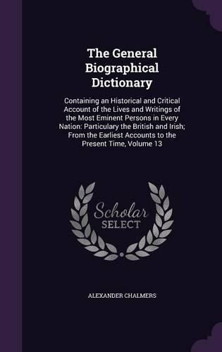 Cover image for The General Biographical Dictionary: Containing an Historical and Critical Account of the Lives and Writings of the Most Eminent Persons in Every Nation: Particulary the British and Irish; From the Earliest Accounts to the Present Time, Volume 13