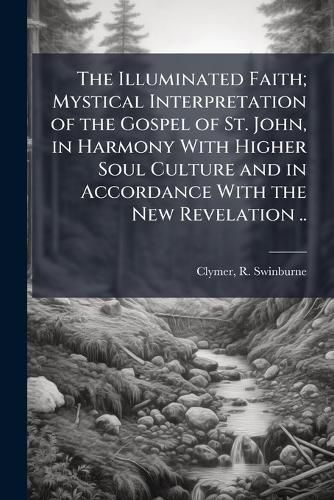 Cover image for The Illuminated Faith; Mystical Interpretation of the Gospel of St. John, in Harmony With Higher Soul Culture and in Accordance With the New Revelation ..