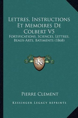 Lettres, Instructions Et Memoires de Colbert V5: Fortifications, Sciences, Lettres, Beaux-Arts, Batiments (1868)