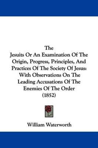 Cover image for The Jesuits Or An Examination Of The Origin, Progress, Principles, And Practices Of The Society Of Jesus: With Observations On The Leading Accusations Of The Enemies Of The Order (1852)