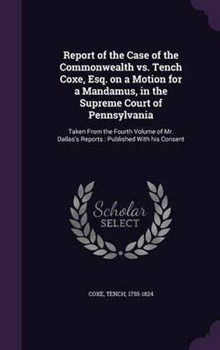 Report of the Case of the Commonwealth vs. Tench Coxe, Esq. on a Motion for a Mandamus, in the Supreme Court of Pennsylvania: Taken from the Fourth Volume of Mr. Dallas's Reports: Published with His Consent