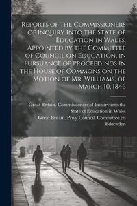 Cover image for Reports of the Commissioners of Inquiry Into the State of Education in Wales, Appointed by the Committee of Council on Education, in Pursuance of Proceedings in the House of Commons on the Motion of Mr. Williams, of March 10, 1846