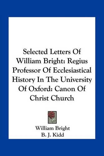 Selected Letters of William Bright: Regius Professor of Ecclesiastical History in the University of Oxford: Canon of Christ Church