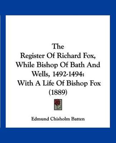 The Register of Richard Fox, While Bishop of Bath and Wells, 1492-1494: With a Life of Bishop Fox (1889)