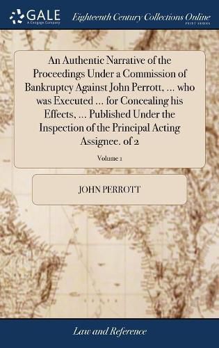 Cover image for An Authentic Narrative of the Proceedings Under a Commission of Bankruptcy Against John Perrott, ... who was Executed ... for Concealing his Effects, ... Published Under the Inspection of the Principal Acting Assignee. of 2; Volume 1