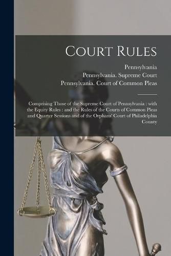 Court Rules: Comprising Those of the Supreme Court of Pennsylvania: With the Equity Rules: and the Rules of the Courts of Common Pleas and Quarter Sessions and of the Orphans' Court of Philadelphia County