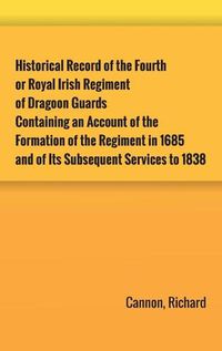 Cover image for Historical Record of the Fourth, or Royal Irish Regiment of Dragoon Guards. Containing an Account of the Formation of the Regiment in 1685; and of Its Subsequent Services to 1838