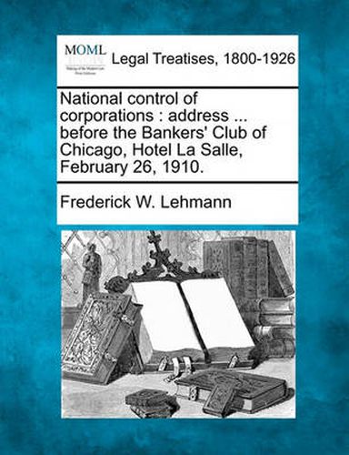 National Control of Corporations: Address ... Before the Bankers' Club of Chicago, Hotel La Salle, February 26, 1910.