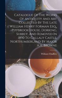 Cover image for Catalogue Of The Works Of Antiquity And Art Collected By The Late William Henry Forman Esq., Pippbrook House, Dorking, Surrey, And Removed In 1890 To Callaly Castle, Northumberland By Major A.h. Browne