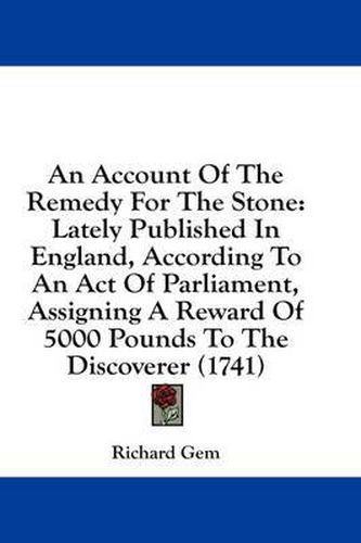 Cover image for An Account of the Remedy for the Stone: Lately Published in England, According to an Act of Parliament, Assigning a Reward of 5000 Pounds to the Discoverer (1741)