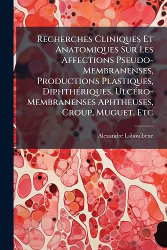 Cover image for Recherches Cliniques Et Anatomiques Sur Les Affections Pseudo-Membranenses, Productions Plastiques, Diphthriques, Ulcro-Membranenses Aphtheuses, Croup, Muguet, Etc