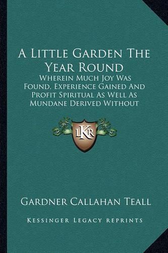 Cover image for A Little Garden the Year Round: Wherein Much Joy Was Found, Experience Gained and Profit Spiritual as Well as Mundane Derived Without Loss of Prestige in a Practical Neighborhood (1919)