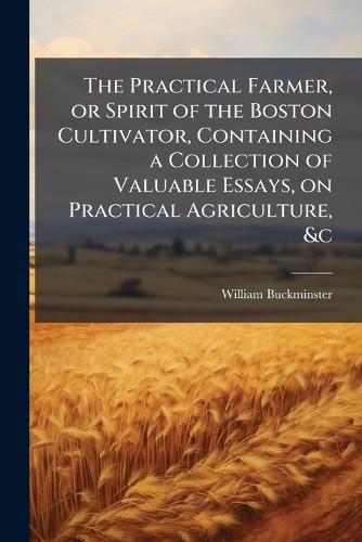 Cover image for The Practical Farmer, or Spirit of the Boston Cultivator, Containing a Collection of Valuable Essays, on Practical Agriculture, &C