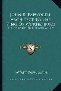 Cover image for John B. Papworth, Architect to the King of Wurtemburg: A Record of His Life and Works