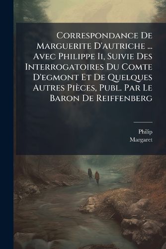 Cover image for Correspondance de Marguerite D'Autriche ... Avec Philippe II, Suivie Des Interrogatoires Du Comte D'Egmont Et de Quelques Autres Pices, Publ. Par Le Baron de Reiffenberg