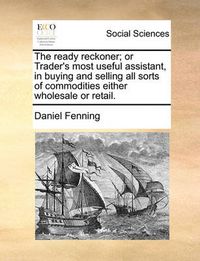 Cover image for The Ready Reckoner; Or Trader's Most Useful Assistant, in Buying and Selling All Sorts of Commodities Either Wholesale or Retail.