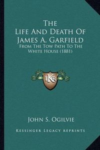 Cover image for The Life and Death of James A. Garfield the Life and Death of James A. Garfield: From the Tow Path to the White House (1881) from the Tow Path to the White House (1881)