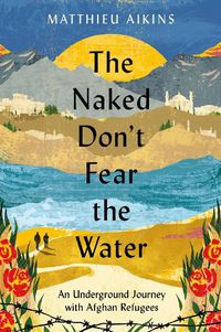 Cover image for The Naked Don't Fear the Water: An Underground Journey with Afghan Refugees